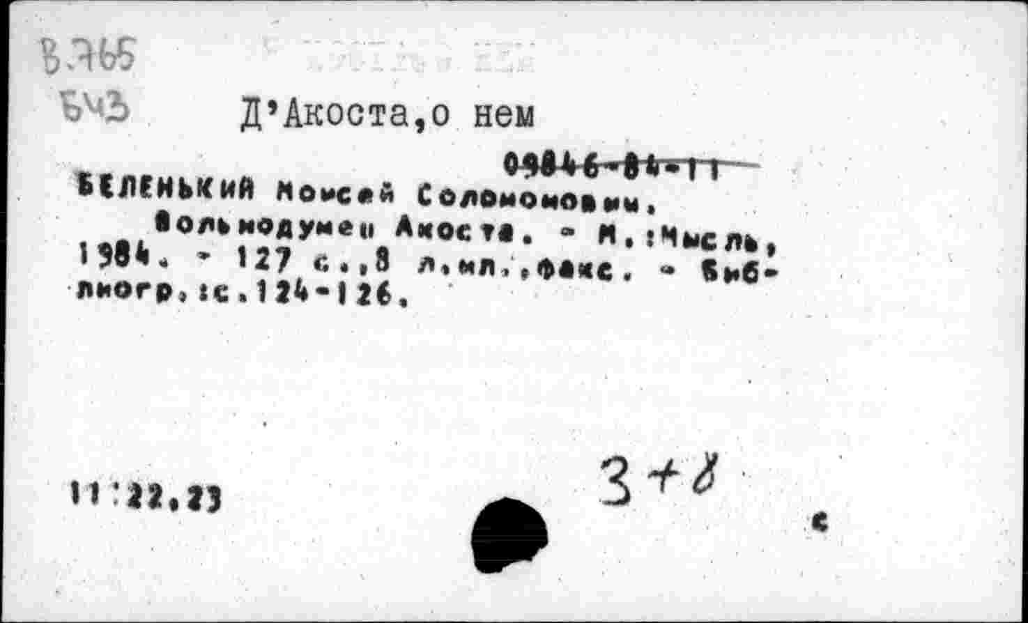 ﻿
Д’Акоста,о нем
0Hh.|hîi-С ОДОМОМО* мм.
Амосу*. - И. «Мысле л,мл;,фи<с. « «мб
МЛГНЬКИЙ Моисей
• о/ч мод уме» >584. * 127 с.,8 лиогр,te.124*126